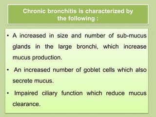 Chronic bronchitis is characterized by
the following :
• A increased in size and number of sub-mucus
glands in the large bronchi, which increase
mucus production.
• An increased number of goblet cells which also
secrete mucus.
• Impaired ciliary function which reduce mucus
clearance.
 