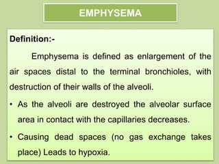 EMPHYSEMA
Definition:-
Emphysema is defined as enlargement of the
air spaces distal to the terminal bronchioles, with
destruction of their walls of the alveoli.
• As the alveoli are destroyed the alveolar surface
area in contact with the capillaries decreases.
• Causing dead spaces (no gas exchange takes
place) Leads to hypoxia.
 