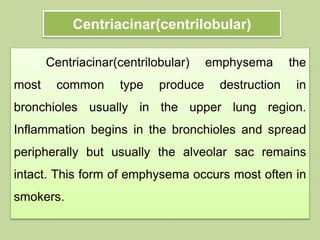 Centriacinar(centrilobular)
Centriacinar(centrilobular) emphysema the
most common type produce destruction in
bronchioles usually in the upper lung region.
Inflammation begins in the bronchioles and spread
peripherally but usually the alveolar sac remains
intact. This form of emphysema occurs most often in
smokers.
 