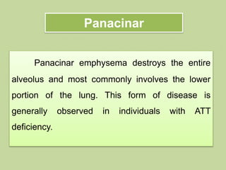 Panacinar
Panacinar emphysema destroys the entire
alveolus and most commonly involves the lower
portion of the lung. This form of disease is
generally observed in individuals with ATT
deficiency.
 