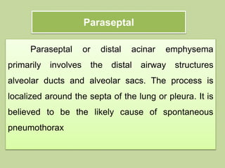 Paraseptal
Paraseptal or distal acinar emphysema
primarily involves the distal airway structures
alveolar ducts and alveolar sacs. The process is
localized around the septa of the lung or pleura. It is
believed to be the likely cause of spontaneous
pneumothorax
 