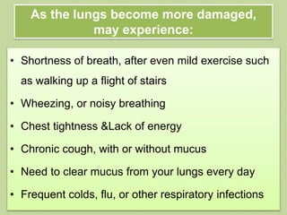 As the lungs become more damaged,
may experience:
• Shortness of breath, after even mild exercise such
as walking up a flight of stairs
• Wheezing, or noisy breathing
• Chest tightness &Lack of energy
• Chronic cough, with or without mucus
• Need to clear mucus from your lungs every day
• Frequent colds, flu, or other respiratory infections
 