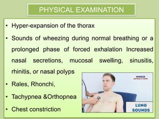 PHYSICAL EXAMINATION
• Hyper-expansion of the thorax
• Sounds of wheezing during normal breathing or a
prolonged phase of forced exhalation Increased
nasal secretions, mucosal swelling, sinusitis,
rhinitis, or nasal polyps
• Rales, Rhonchi,
• Tachypnea &Orthopnea
• Chest constriction
 