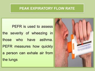 PEFR is used to assess
the severity of wheezing in
those who have asthma.
PEFR measures how quickly
a person can exhale air from
the lungs
PEAK EXPIRATORY FLOW RATE
 