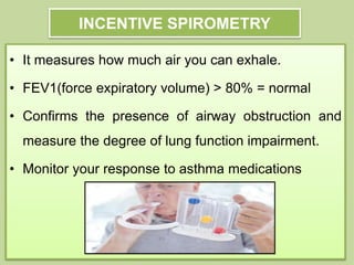 INCENTIVE SPIROMETRY
• It measures how much air you can exhale.
• FEV1(force expiratory volume) > 80% = normal
• Confirms the presence of airway obstruction and
measure the degree of lung function impairment.
• Monitor your response to asthma medications
 