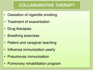 COLLABORATIVE THERAPY
• Cessation of cigarette smoking
• Treatment of exacerbation
• Drug therapies
• Breathing exercises
• Patient and caregiver teaching
• Influenza immunization yearly
• Pneumovax immunization
• Pulmonary rehabilitation program
 