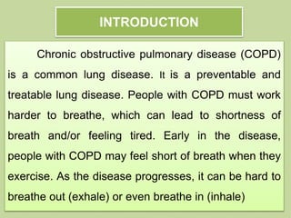 INTRODUCTION
Chronic obstructive pulmonary disease (COPD)
is a common lung disease. It is a preventable and
treatable lung disease. People with COPD must work
harder to breathe, which can lead to shortness of
breath and/or feeling tired. Early in the disease,
people with COPD may feel short of breath when they
exercise. As the disease progresses, it can be hard to
breathe out (exhale) or even breathe in (inhale)
 