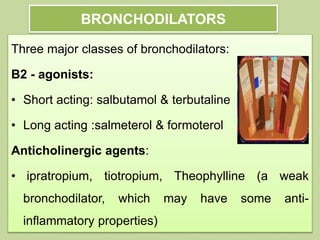 BRONCHODILATORS
Three major classes of bronchodilators:
Β2 - agonists:
• Short acting: salbutamol & terbutaline
• Long acting :salmeterol & formoterol
Anticholinergic agents:
• ipratropium, tiotropium, Theophylline (a weak
bronchodilator, which may have some anti-
inflammatory properties)
 