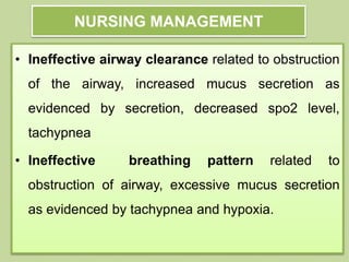 NURSING MANAGEMENT
• Ineffective airway clearance related to obstruction
of the airway, increased mucus secretion as
evidenced by secretion, decreased spo2 level,
tachypnea
• Ineffective breathing pattern related to
obstruction of airway, excessive mucus secretion
as evidenced by tachypnea and hypoxia.
 