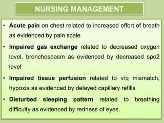 • Acute pain on chest related to increased effort of breath
as evidenced by pain scale
• Impaired gas exchange related to decreased oxygen
level, bronchospasm as evidenced by decreased spo2
level
• Impaired tissue perfusion related to v/q mismatch,
hypoxia as evidenced by delayed capillary refills
• Disturbed sleeping pattern related to breathing
difficulty as evidenced by redness of eyes.
NURSING MANAGEMENT
 