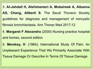 3. Al-Jahdali H, Alshimemeri A, Mobeireek A, Albanna
AS, Chang, Aliberti S. The Saudi Thoracic Society
guidelines for diagnosis and management of noncystic
fibrosis bronchiectasis. Ann Thorac Med 2017;12.
4. Margaret F Alexandra (2000) Nursing practice hospital
and homes, second edition
5. Merskey, H. (1964); International Study Of Pain: An
Unpleasant Experience That We Primarily Associate With
Tissue Damage Or Describe In Terms Of Tissue Damage.
 