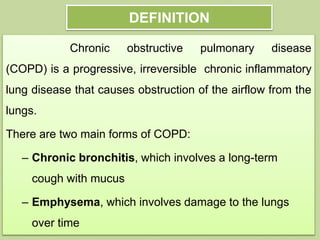 DEFINITION
Chronic obstructive pulmonary disease
(COPD) is a progressive, irreversible chronic inflammatory
lung disease that causes obstruction of the airflow from the
lungs.
There are two main forms of COPD:
– Chronic bronchitis, which involves a long-term
cough with mucus
– Emphysema, which involves damage to the lungs
over time
 