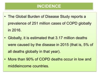 INCIDENCE
• The Global Burden of Disease Study reports a
prevalence of 251 million cases of COPD globally
in 2016.
• Globally, it is estimated that 3.17 million deaths
were caused by the disease in 2015 (that is, 5% of
all deaths globally in that year).
• More than 90% of COPD deaths occur in low and
middleincome countries.
 