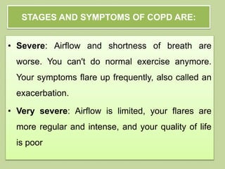 • Severe: Airflow and shortness of breath are
worse. You can't do normal exercise anymore.
Your symptoms flare up frequently, also called an
exacerbation.
• Very severe: Airflow is limited, your flares are
more regular and intense, and your quality of life
is poor
STAGES AND SYMPTOMS OF COPD ARE:
 