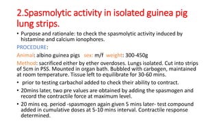 2.Spasmolytic activity in isolated guinea pig
lung strips.
• Purpose and rationale: to check the spasmolytic activity induced by
histamine and calcium ionophores.
PROCEDURE:
Animal: albino guinea pigs sex: m/f weight: 300-450g
Method: sacrificed either by ether overdoses. Lungs isolated. Cut into strips
of 5cm in PSS. Mounted in organ bath. Bubbled with carbogen, maintained
at room temperature. Tissue left to equilibrate for 30-60 mins.
• prior to testing carbachol added to check their ability to contract.
• 20mins later, two pre values are obtained by adding the spasmogen and
record the contractile force at maximum level.
• 20 mins eq. period -spasmogen again given 5 mins later- test compound
added in cumulative doses at 5-10 mins interval. Contractile response
determined.
 