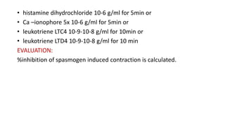 • histamine dihydrochloride 10-6 g/ml for 5min or
• Ca –ionophore 5x 10-6 g/ml for 5min or
• leukotriene LTC4 10-9-10-8 g/ml for 10min or
• leukotriene LTD4 10-9-10-8 g/ml for 10 min
EVALUATION:
%inhibition of spasmogen induced contraction is calculated.
 