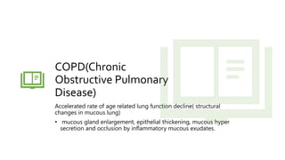 COPD(Chronic
Obstructive Pulmonary
Disease)
Accelerated rate of age related lung function decline( structural
changes in mucous lung)
• mucous gland enlargement, epithelial thickening, mucous hyper
secretion and occlusion by inflammatory mucous exudates.
 