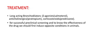 TREATMENT:
• Long acting Bronchodilators: β agonists(salmeterol),
anticholinergics(ipratropium), corticosteroids(prednisone).
• for successful preclinical screening and to know the effectiveness of
the drug we should first induce opposite conditions in animals.
 