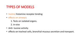 TYPES OF MODELS
• Invitro: histamine receptor binding
• effects on airways:
1. Tests on isolated organs.
2. in-vivo
• Anti- tussive activity
• effects on tracheal cells, bronchial mucous secretion and transport.
 