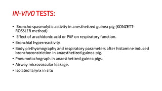 IN-VIV0 TESTS:
• Broncho spasmolytic activity in anesthetized guinea pig (KONZETT-
ROSSLER method)
• Effect of arachidonic acid or PAF on respiratory function.
• Bronchial hyperreactivity
• Body plethysmography and respiratory parameters after histamine induced
bronchoconstriction in anaesthetized guinea pig.
• Pneumotachograph in anaesthetized guinea pigs.
• Airway microvascular leakage.
• Isolated larynx in situ
 