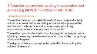 1.Broncho spasmolytic activity in anaesthetized
guinea pig (KONZETT-ROSSLER METHOD)
• Purpose and rationale:
The method is based on registration of volume changes of a living
animal in a closed system consisting of a respiration pump, of the
trachea and the bronchi as well as of reservoir permitting
measurement of volume or pressure of excess air.
The method permits the evaluation of a drug’s bronchospasmolytic
effect by measuring the volume of air, which is not taken up by lungs
after bronchospasm.
The degree of bronchospasm can be quantified by recording the
volume of excess air.
 
