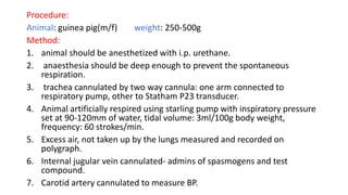 Procedure:
Animal: guinea pig(m/f) weight: 250-500g
Method:
1. animal should be anesthetized with i.p. urethane.
2. anaesthesia should be deep enough to prevent the spontaneous
respiration.
3. trachea cannulated by two way cannula: one arm connected to
respiratory pump, other to Statham P23 transducer.
4. Animal artificially respired using starling pump with inspiratory pressure
set at 90-120mm of water, tidal volume: 3ml/100g body weight,
frequency: 60 strokes/min.
5. Excess air, not taken up by the lungs measured and recorded on
polygraph.
6. Internal jugular vein cannulated- admins of spasmogens and test
compound.
7. Carotid artery cannulated to measure BP.
 