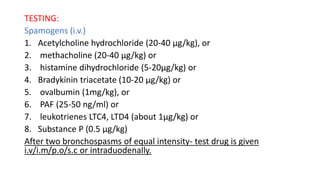 TESTING:
Spamogens (i.v.)
1. Acetylcholine hydrochloride (20-40 μg/kg), or
2. methacholine (20-40 μg/kg) or
3. histamine dihydrochloride (5-20μg/kg) or
4. Bradykinin triacetate (10-20 μg/kg) or
5. ovalbumin (1mg/kg), or
6. PAF (25-50 ng/ml) or
7. leukotrienes LTC4, LTD4 (about 1μg/kg) or
8. Substance P (0.5 μg/kg)
After two bronchospasms of equal intensity- test drug is given
i.v/i.m/p.o/s.c or intraduodenally.
 