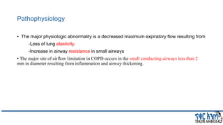 Pathophysiology
• The major physiologic abnormality is a decreased maximum expiratory flow resulting from
-Loss of lung elasticity.
-Increase in airway resistance in small airways
• The major site of airflow limitation in COPD occurs in the small conducting airways less than 2
mm in diameter resulting from inflammation and airway thickening.
 
