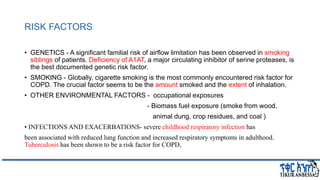 RISK FACTORS
• GENETICS - A significant familial risk of airﬂow limitation has been observed in smoking
siblings of patients. Deficiency of A1AT, a major circulating inhibitor of serine proteases, is
the best documented genetic risk factor.
• SMOKING - Globally, cigarette smoking is the most commonly encountered risk factor for
COPD. The crucial factor seems to be the amount smoked and the extent of inhalation.
• OTHER ENVIRONMENTAL FACTORS - occupational exposures
- Biomass fuel exposure (smoke from wood,
animal dung, crop residues, and coal )
• INFECTIONS AND EXACERBATIONS- severe childhood respiratory infection has
been associated with reduced lung function and increased respiratory symptoms in adulthood.
Tuberculosis has been shown to be a risk factor for COPD,
 