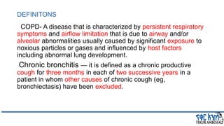 DEFINITONS
COPD- A disease that is characterized by persistent respiratory
symptoms and airflow limitation that is due to airway and/or
alveolar abnormalities usually caused by significant exposure to
noxious particles or gases and influenced by host factors
including abnormal lung development.
Chronic bronchitis — it is defined as a chronic productive
cough for three months in each of two successive years in a
patient in whom other causes of chronic cough (eg,
bronchiectasis) have been excluded.
 