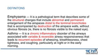 DEFINITONS
Emphysema — It is a pathological term that describes some of
the structural changes that include abnormal and permanent
enlargement of the airspaces distal to the terminal bronchioles
that is accompanied by destruction of the airspace walls, without
obvious fibrosis (ie, there is no fibrosis visible to the naked eye).
Asthma — It is a chronic inflammatory disorder of the airways
associated with variable & reversible airway responsiveness that
leads to recurrent episodes of wheezing, breathlessness, chest
tightness, and coughing, particularly at night or in the early
morning.
 