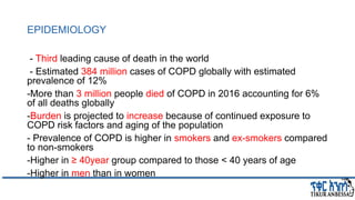 EPIDEMIOLOGY
- Third leading cause of death in the world
- Estimated 384 million cases of COPD globally with estimated
prevalence of 12%
-More than 3 million people died of COPD in 2016 accounting for 6%
of all deaths globally
-Burden is projected to increase because of continued exposure to
COPD risk factors and aging of the population
- Prevalence of COPD is higher in smokers and ex-smokers compared
to non-smokers
-Higher in ≥ 40year group compared to those < 40 years of age
-Higher in men than in women
 