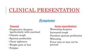 CLINICAL PRESENTATION
Symptoms
General
 Progressive dyspnea
(particularly with exertion)
 Chronic cough
 Sputum production
 Chest tightness
 Weight gain or loss
 Fatigue
Acute exacerbation:
Worsening dyspnea
Increased cough
Purulent sputum production
Wheezing
Fever may or may not be
present
 