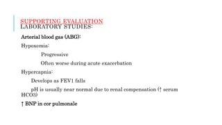 SUPPORTING EVALUATION
LABORATORY STUDIES:
Arterial blood gas (ABG):
Hypoxemia:
Progressive
Often worse during acute exacerbation
Hypercapnia:
Develops as FEV1 falls
pH is usually near normal due to renal compensation (↑ serum
HCO3)
↑ BNP in cor pulmonale
 