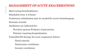 MANAGEMENT OF ACUTE EXACERBATIONS
Short-acting bronchodilators:
Scheduled every 4–6 hours
Continuous nebulization may be needed for severe bronchospasm.
Systemic steroids
Antibiotics are indicated for:
Purulent sputum Evidence of pneumonia
Patients requiring hospitalization
Controlled O2 therapy for acute respiratory failure:
Nasal cannula
Noninvasive ventilation
Invasive ventilation
 