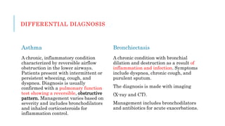 DIFFERENTIAL DIAGNOSIS
Asthma
A chronic, inflammatory condition
characterized by reversible airflow
obstruction in the lower airways.
Patients present with intermittent or
persistent wheezing, cough, and
dyspnea. Diagnosis is usually
confirmed with a pulmonary function
test showing a reversible, obstructive
pattern. Management varies based on
severity and includes bronchodilators
and inhaled corticosteroids for
inflammation control.
Bronchiectasis
A chronic condition with bronchial
dilation and destruction as a result of
inflammation and infection. Symptoms
include dyspnea, chronic cough, and
purulent sputum.
The diagnosis is made with imaging
(X-ray and CT).
Management includes bronchodilators
and antibiotics for acute exacerbations.
 