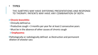 • TYPES
THE SUBTYPES MAY HAVE DIFFERING PRESENTATIONS AND RESPONSE
TO THERAPY. PATIENTS MAY HAVE ANY COMBINATION OF BOTH.
Chronic bronchitis:
 Clinically defined as
 Productive cough > 3 months per year for at least 2 consecutive years
 Must be in the absence of other causes of chronic cough
Emphysema:
•Pathologically or radiologically defined as Destruction and permanent
dilation of alveolar sacs
 