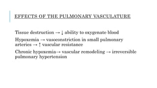 EFFECTS OF THE PULMONARY VASCULATURE
Tissue destruction → ↓ ability to oxygenate blood
Hypoxemia → vasoconstriction in small pulmonary
arteries → ↑ vascular resistance
Chronic hypoxemia→ vascular remodeling → irreversible
pulmonary hypertension
 