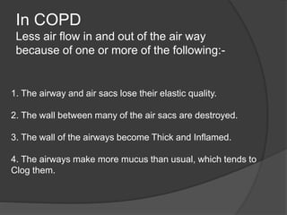 In COPD
Less air flow in and out of the air way
because of one or more of the following:-
1. The airway and air sacs lose their elastic quality.
2. The wall between many of the air sacs are destroyed.
3. The wall of the airways become Thick and Inflamed.
4. The airways make more mucus than usual, which tends to
Clog them.
 