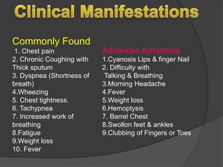 Commonly Found
1. Chest pain
2. Chronic Coughing with
Thick sputum
3. Dyspnea (Shortness of
breath)
4.Wheezing
5. Chest tightness.
6. Tachypnea
7. Increased work of
breathing
8.Fatigue
9.Weight loss
10. Fever
Advanced symptoms
1.Cyanosis Lips & finger Nail
2. Difficulty with
Talking & Breathing
3.Morning Headache
4.Fever
5.Weight loss
6.Hemoptysis
7. Barrel Chest
8.Swollon feet & ankles
9.Clubbing of Fingers or Toes
 