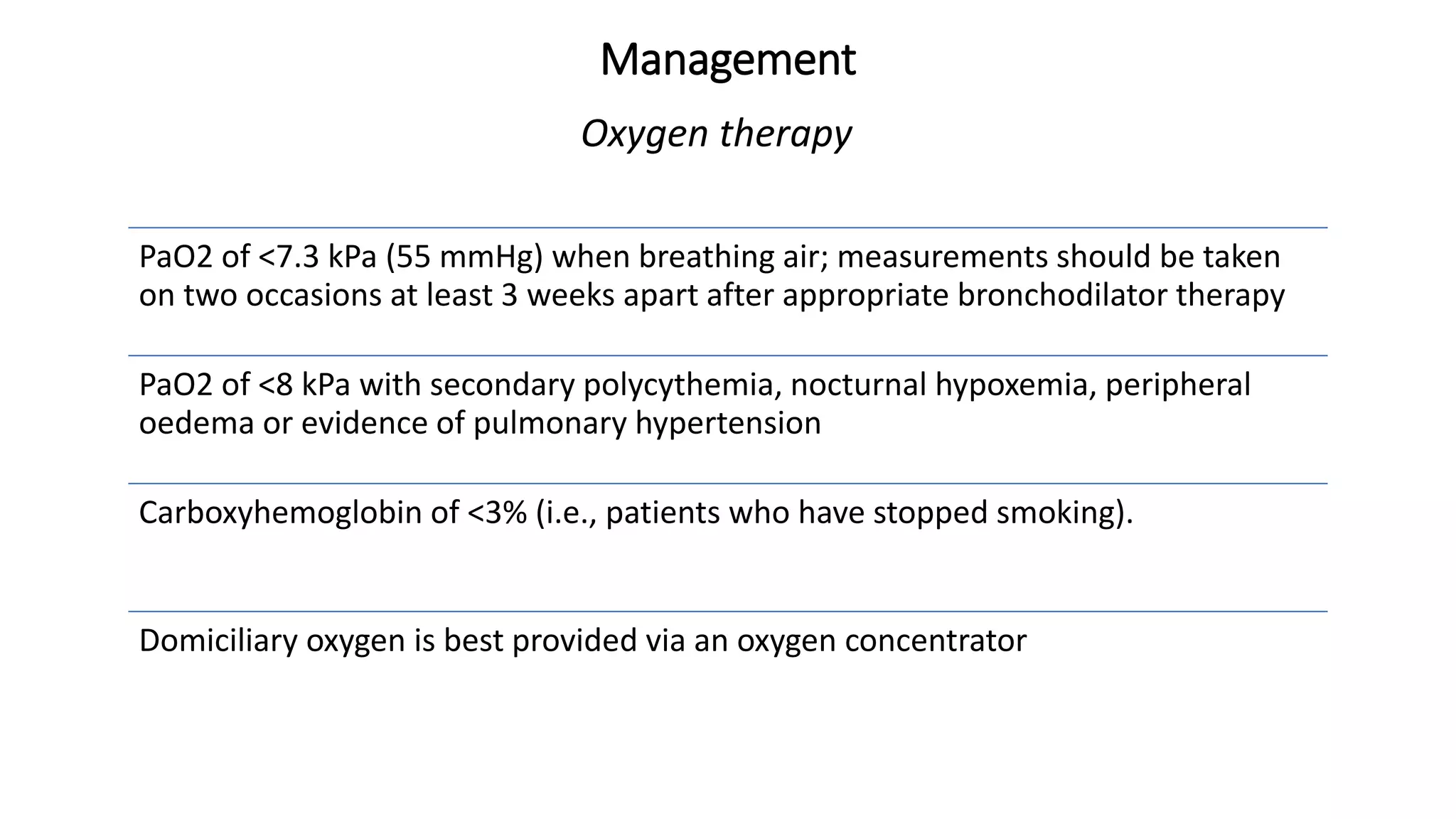 Management
Oxygen therapy
PaO2 of <7.3 kPa (55 mmHg) when breathing air; measurements should be taken
on two occasions at least 3 weeks apart after appropriate bronchodilator therapy
PaO2 of <8 kPa with secondary polycythemia, nocturnal hypoxemia, peripheral
oedema or evidence of pulmonary hypertension
Carboxyhemoglobin of <3% (i.e., patients who have stopped smoking).
Domiciliary oxygen is best provided via an oxygen concentrator
 