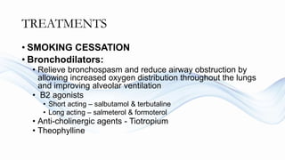 TREATMENTS
• SMOKING CESSATION
• Bronchodilators:
• Relieve bronchospasm and reduce airway obstruction by
allowing increased oxygen distribution throughout the lungs
and improving alveolar ventilation
• B2 agonists
• Short acting – salbutamol & terbutaline
• Long acting – salmeterol & formoterol
• Anti-cholinergic agents - Tiotropium
• Theophylline
 