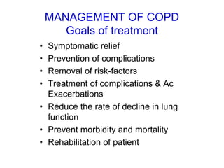 MANAGEMENT OF COPD
Goals of treatment
• Symptomatic relief
• Prevention of complications
• Removal of risk-factors
• Treatment of complications & Ac
Exacerbations
• Reduce the rate of decline in lung
function
• Prevent morbidity and mortality
• Rehabilitation of patient
 