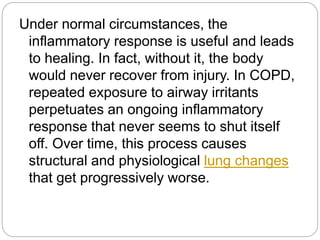 Under normal circumstances, the
inflammatory response is useful and leads
to healing. In fact, without it, the body
would never recover from injury. In COPD,
repeated exposure to airway irritants
perpetuates an ongoing inflammatory
response that never seems to shut itself
off. Over time, this process causes
structural and physiological lung changes
that get progressively worse.
 