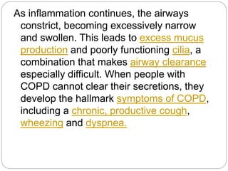 As inflammation continues, the airways
constrict, becoming excessively narrow
and swollen. This leads to excess mucus
production and poorly functioning cilia, a
combination that makes airway clearance
especially difficult. When people with
COPD cannot clear their secretions, they
develop the hallmark symptoms of COPD,
including a chronic, productive cough,
wheezing and dyspnea.
 