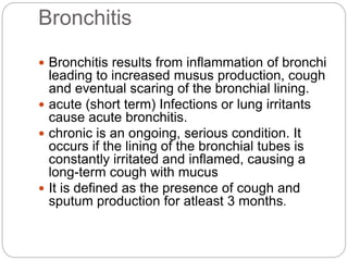 Bronchitis
 Bronchitis results from inflammation of bronchi
leading to increased musus production, cough
and eventual scaring of the bronchial lining.
 acute (short term) Infections or lung irritants
cause acute bronchitis.
 chronic is an ongoing, serious condition. It
occurs if the lining of the bronchial tubes is
constantly irritated and inflamed, causing a
long-term cough with mucus
 It is defined as the presence of cough and
sputum production for atleast 3 months.
 