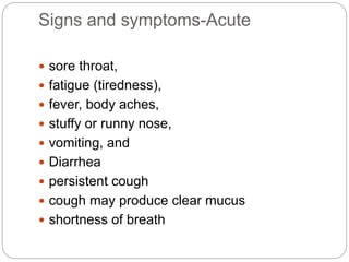 Signs and symptoms-Acute
 sore throat,
 fatigue (tiredness),
 fever, body aches,
 stuffy or runny nose,
 vomiting, and
 Diarrhea
 persistent cough
 cough may produce clear mucus
 shortness of breath
 