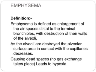 EMPHYSEMA
Definition:-
Emphysema is defined as enlargement of
the air spaces distal to the terminal
bronchioles, with destruction of their walls
of the alveoli.
As the alveoli are destroyed the alveolar
surface area in contact with the capillaries
decreases.
Causing dead spaces (no gas exchange
takes place) Leads to hypoxia.
 