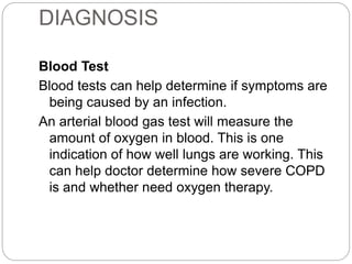 DIAGNOSIS
Blood Test
Blood tests can help determine if symptoms are
being caused by an infection.
An arterial blood gas test will measure the
amount of oxygen in blood. This is one
indication of how well lungs are working. This
can help doctor determine how severe COPD
is and whether need oxygen therapy.
 