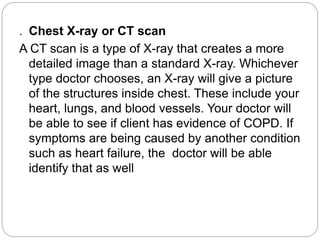 . Chest X-ray or CT scan
A CT scan is a type of X-ray that creates a more
detailed image than a standard X-ray. Whichever
type doctor chooses, an X-ray will give a picture
of the structures inside chest. These include your
heart, lungs, and blood vessels. Your doctor will
be able to see if client has evidence of COPD. If
symptoms are being caused by another condition
such as heart failure, the doctor will be able
identify that as well
 